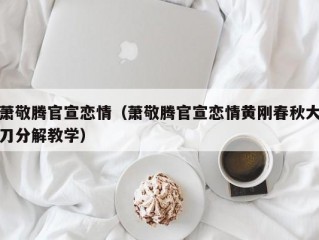 萧敬腾官宣恋情（萧敬腾官宣恋情黄刚春秋大刀分解教学）