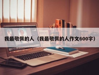 我最敬佩的人（我最敬佩的人作文600字）