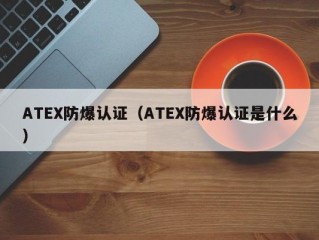 ATEX防爆认证（ATEX防爆认证是什么）