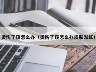 烫伤了该怎么办（烫伤了该怎么办皮肤发红）