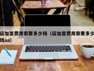 店加盟费用需要多少钱（店加盟费用需要多少钱aa）