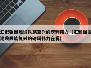 汇聚强国建设民族复兴的磅礴伟力（汇聚强国建设民族复兴的磅礴伟力在看）