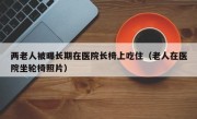 两老人被曝长期在医院长椅上吃住（老人在医院坐轮椅照片）