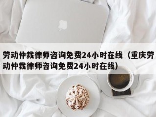 劳动仲裁律师咨询免费24小时在线（重庆劳动仲裁律师咨询免费24小时在线）