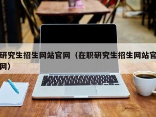 研究生招生网站官网（在职研究生招生网站官网）