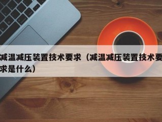 减温减压装置技术要求（减温减压装置技术要求是什么）