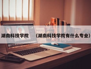 湖南科技学院　（湖南科技学院有什么专业）