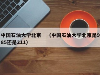 中国石油大学北京　（中国石油大学北京是985还是211）