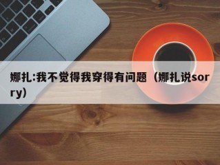 娜扎:我不觉得我穿得有问题（娜扎说sorry）