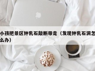 小孩把景区钟乳石敲断带走（发现钟乳石洞怎么办）