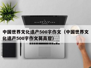 中国世界文化遗产500字作文（中国世界文化遗产500字作文莫高窟）