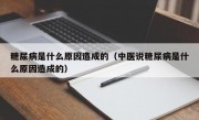 糖尿病是什么原因造成的（中医说糖尿病是什么原因造成的）