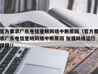 官方要求广东电信查明网络中断原因（官方要求广东电信查明网络中断原因 加强网络运行保障!）