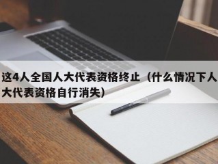 这4人全国人大代表资格终止（什么情况下人大代表资格自行消失）