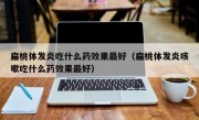 扁桃体发炎吃什么药效果最好（扁桃体发炎咳嗽吃什么药效果最好）