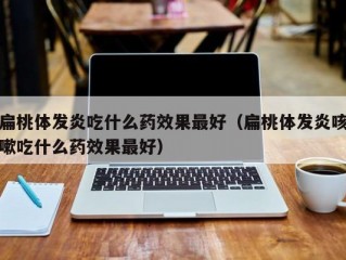 扁桃体发炎吃什么药效果最好（扁桃体发炎咳嗽吃什么药效果最好）