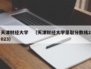 天津财经大学　（天津财经大学录取分数线2023）