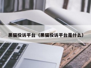 黑猫投诉平台（黑猫投诉平台是什么）