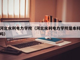 河北水利电力学院（河北水利电力学院是本科吗）