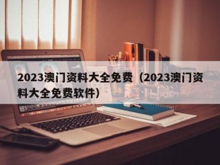 2023澳门资料大全免费（2023澳门资料大全免费软件）