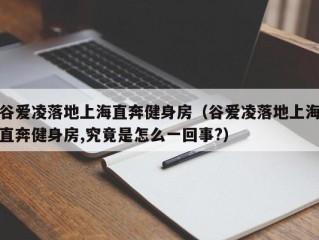 谷爱凌落地上海直奔健身房（谷爱凌落地上海直奔健身房,究竟是怎么一回事?）