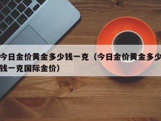 今日金价黄金多少钱一克（今日金价黄金多少钱一克国际金价）