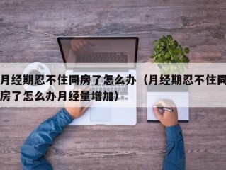 月经期忍不住同房了怎么办（月经期忍不住同房了怎么办月经量增加）