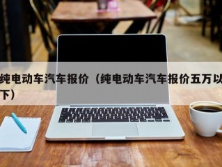 纯电动车汽车报价（纯电动车汽车报价五万以下）