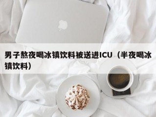 男子熬夜喝冰镇饮料被送进ICU（半夜喝冰镇饮料）