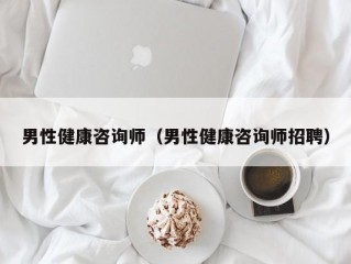 男性健康咨询师（男性健康咨询师招聘）