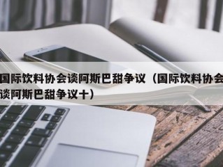 国际饮料协会谈阿斯巴甜争议（国际饮料协会谈阿斯巴甜争议十）