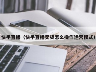 快手直播（快手直播卖货怎么操作运营模式）