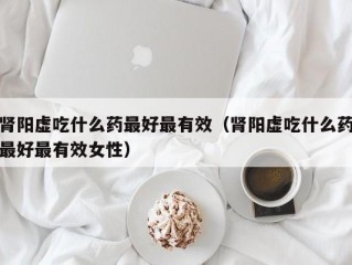 肾阳虚吃什么药最好最有效（肾阳虚吃什么药最好最有效女性）