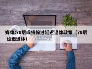 媒体:70后或将躲过延迟退休政策（70后 延迟退休）