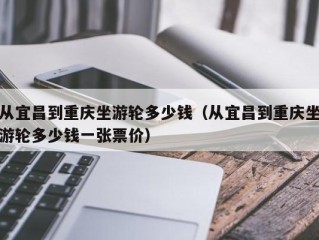 从宜昌到重庆坐游轮多少钱（从宜昌到重庆坐游轮多少钱一张票价）