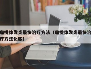 扁桃体发炎最快治疗方法（扁桃体发炎最快治疗方法化脓）