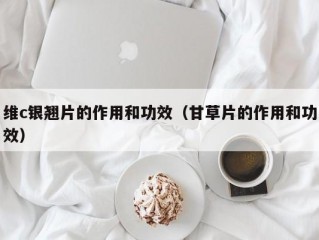 维c银翘片的作用和功效（甘草片的作用和功效）