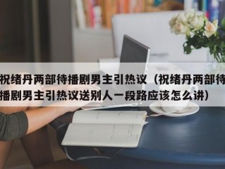 祝绪丹两部待播剧男主引热议（祝绪丹两部待播剧男主引热议送别人一段路应该怎么讲）