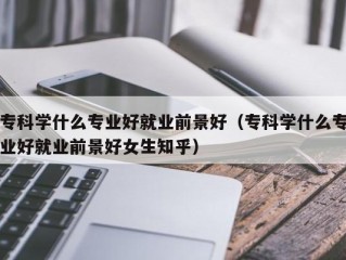 专科学什么专业好就业前景好（专科学什么专业好就业前景好女生知乎）