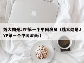 魏大勋是JYP第一个中国演员（魏大勋是JYP第一个中国演员i）