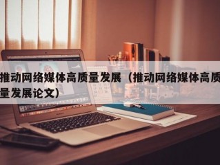 推动网络媒体高质量发展（推动网络媒体高质量发展论文）