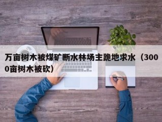 万亩树木被煤矿断水林场主跪地求水（3000亩树木被砍）