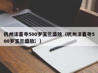 杭州法喜寺500岁玉兰盛放（杭州法喜寺500岁玉兰盛放冫）