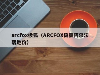 arcfox极狐（ARCFOX极狐阿尔法落地价）