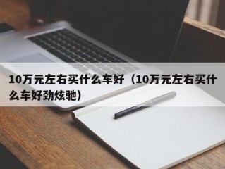 10万元左右买什么车好（10万元左右买什么车好劲炫驰）