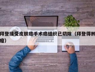 拜登接受皮肤癌手术癌组织已切除（拜登得肿瘤）