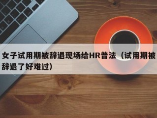 女子试用期被辞退现场给HR普法（试用期被辞退了好难过）