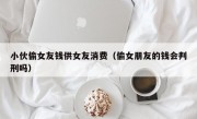 小伙偷女友钱供女友消费（偷女朋友的钱会判刑吗）