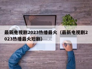 最新电视剧2023热播最火（最新电视剧2023热播最火短剧）