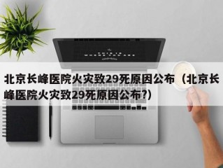 北京长峰医院火灾致29死原因公布（北京长峰医院火灾致29死原因公布?）